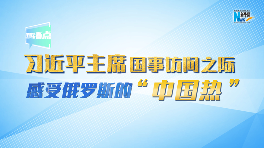 新華網國際看點丨習近平主席國事訪問之際 感受俄羅斯的“中國熱”